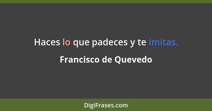 Haces lo que padeces y te imitas.... - Francisco de Quevedo