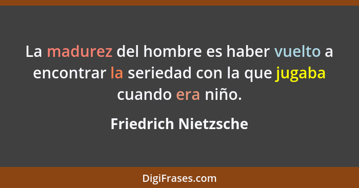 La madurez del hombre es haber vuelto a encontrar la seriedad con la que jugaba cuando era niño.... - Friedrich Nietzsche