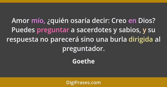 Amor mío, ¿quién osaría decir: Creo en Dios? Puedes preguntar a sacerdotes y sabios, y su respuesta no parecerá sino una burla dirigida al pr... - Goethe