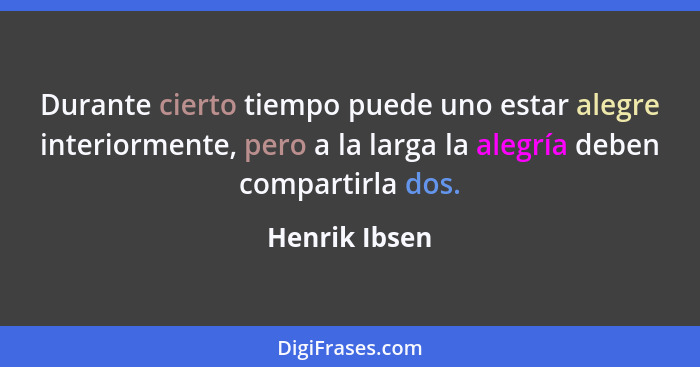 Durante cierto tiempo puede uno estar alegre interiormente, pero a la larga la alegría deben compartirla dos.... - Henrik Ibsen