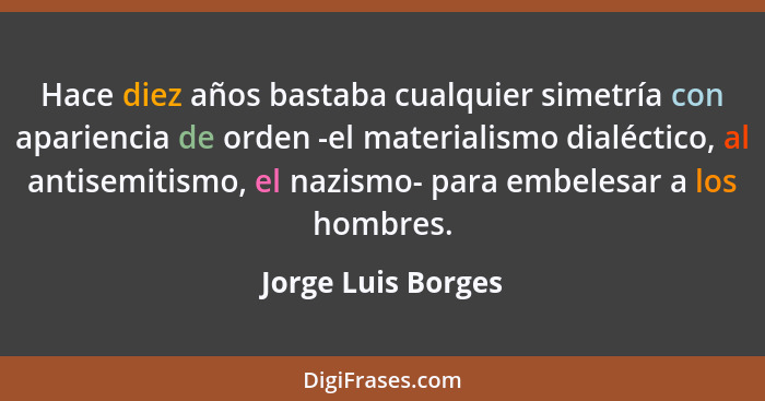 Hace diez años bastaba cualquier simetría con apariencia de orden -el materialismo dialéctico, al antisemitismo, el nazismo- para... - Jorge Luis Borges