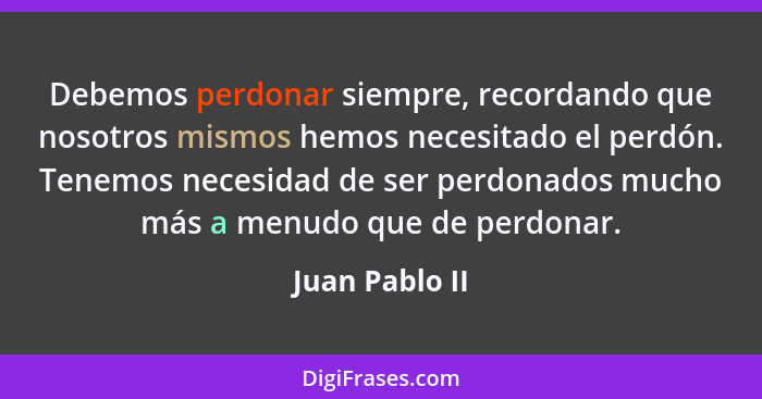 Debemos perdonar siempre, recordando que nosotros mismos hemos necesitado el perdón. Tenemos necesidad de ser perdonados mucho más a m... - Juan Pablo II