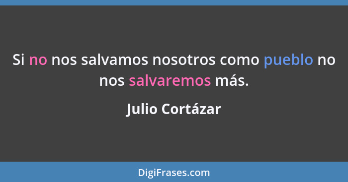 Si no nos salvamos nosotros como pueblo no nos salvaremos más.... - Julio Cortázar