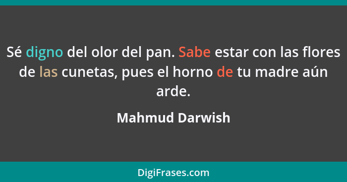 Sé digno del olor del pan. Sabe estar con las flores de las cunetas, pues el horno de tu madre aún arde.... - Mahmud Darwish