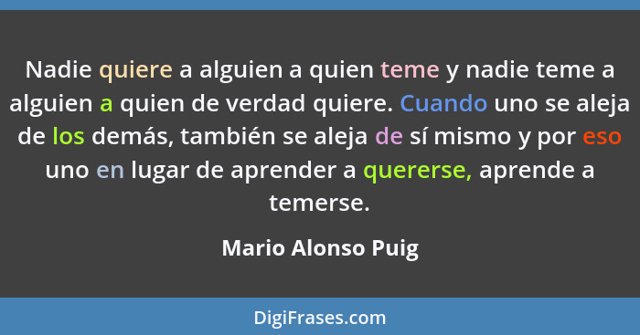 Nadie quiere a alguien a quien teme y nadie teme a alguien a quien de verdad quiere. Cuando uno se aleja de los demás, también se... - Mario Alonso Puig