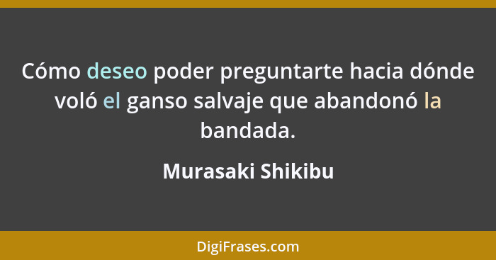 Cómo deseo poder preguntarte hacia dónde voló el ganso salvaje que abandonó la bandada.... - Murasaki Shikibu