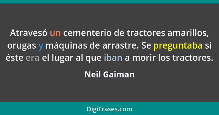 Atravesó un cementerio de tractores amarillos, orugas y máquinas de arrastre. Se preguntaba si éste era el lugar al que iban a morir los... - Neil Gaiman