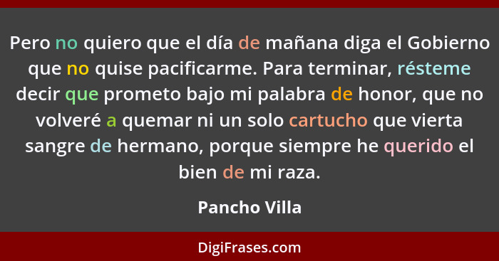 Pero no quiero que el día de mañana diga el Gobierno que no quise pacificarme. Para terminar, résteme decir que prometo bajo mi palabra... - Pancho Villa
