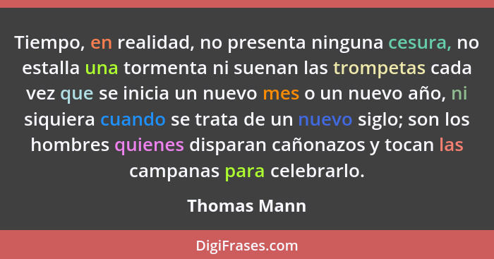 Tiempo, en realidad, no presenta ninguna cesura, no estalla una tormenta ni suenan las trompetas cada vez que se inicia un nuevo mes o u... - Thomas Mann