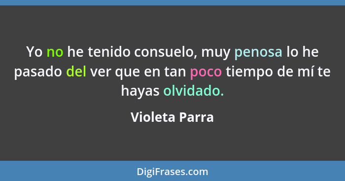 Yo no he tenido consuelo, muy penosa lo he pasado del ver que en tan poco tiempo de mí te hayas olvidado.... - Violeta Parra