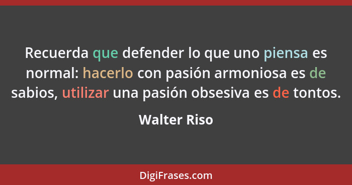 Recuerda que defender lo que uno piensa es normal: hacerlo con pasión armoniosa es de sabios, utilizar una pasión obsesiva es de tontos.... - Walter Riso