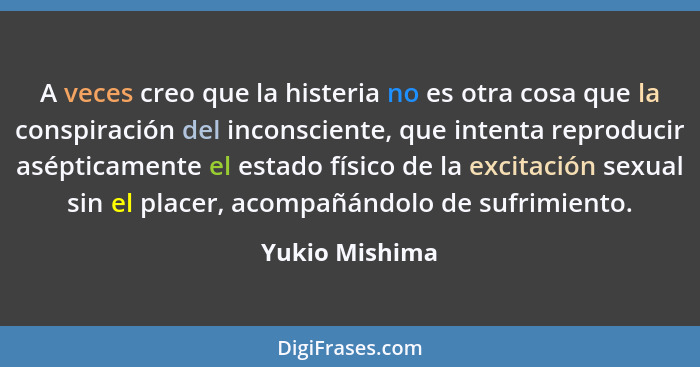A veces creo que la histeria no es otra cosa que la conspiración del inconsciente, que intenta reproducir asépticamente el estado físi... - Yukio Mishima