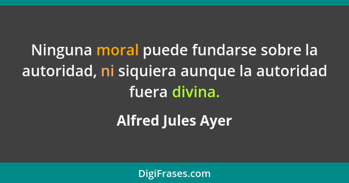 Ninguna moral puede fundarse sobre la autoridad, ni siquiera aunque la autoridad fuera divina.... - Alfred Jules Ayer