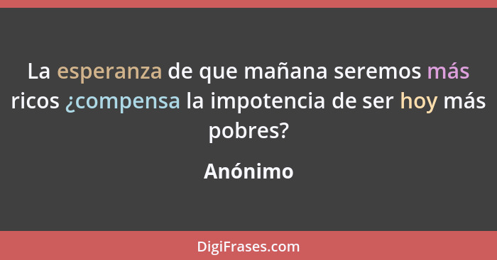 La esperanza de que mañana seremos más ricos ¿compensa la impotencia de ser hoy más pobres?... - Anónimo