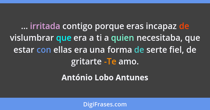 ... irritada contigo porque eras incapaz de vislumbrar que era a ti a quien necesitaba, que estar con ellas era una forma de se... - António Lobo Antunes