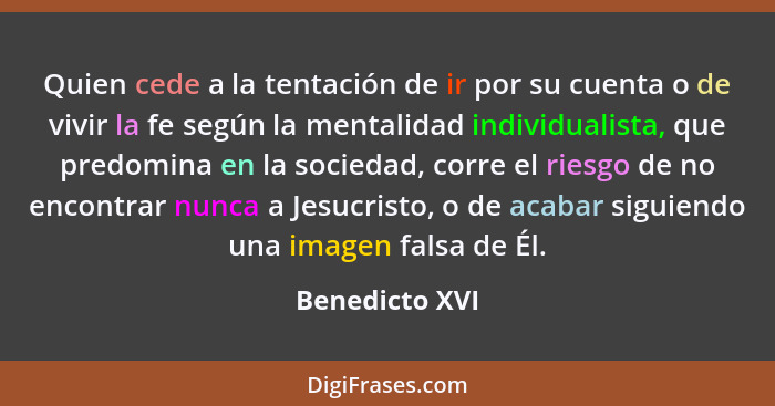 Quien cede a la tentación de ir por su cuenta o de vivir la fe según la mentalidad individualista, que predomina en la sociedad, corre... - Benedicto XVI