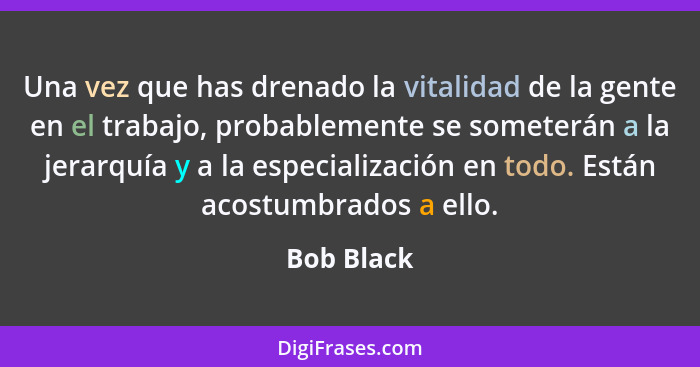 Una vez que has drenado la vitalidad de la gente en el trabajo, probablemente se someterán a la jerarquía y a la especialización en todo.... - Bob Black