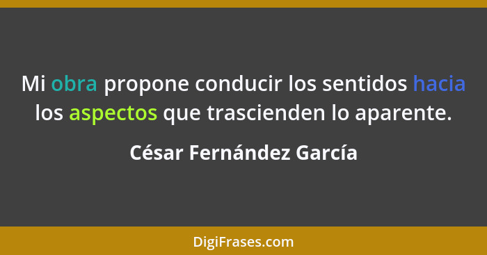 Mi obra propone conducir los sentidos hacia los aspectos que trascienden lo aparente.... - César Fernández García