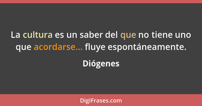 La cultura es un saber del que no tiene uno que acordarse... fluye espontáneamente.... - Diógenes