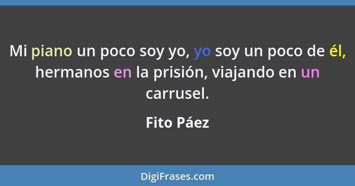 Mi piano un poco soy yo, yo soy un poco de él, hermanos en la prisión, viajando en un carrusel.... - Fito Páez