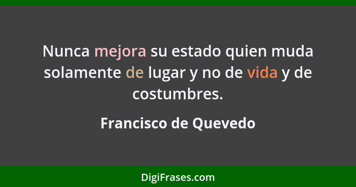 Nunca mejora su estado quien muda solamente de lugar y no de vida y de costumbres.... - Francisco de Quevedo