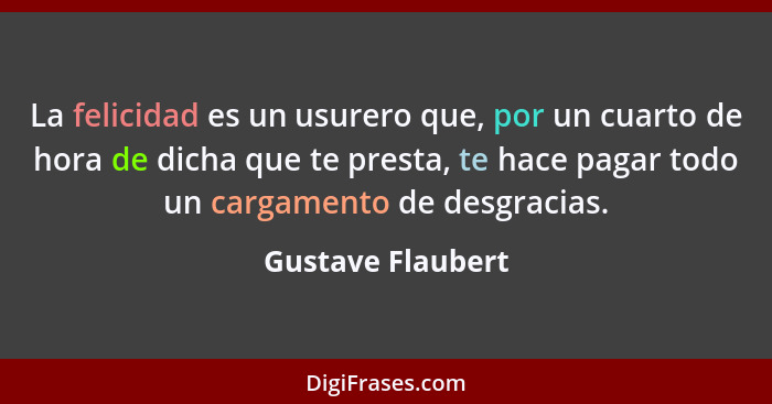 La felicidad es un usurero que, por un cuarto de hora de dicha que te presta, te hace pagar todo un cargamento de desgracias.... - Gustave Flaubert