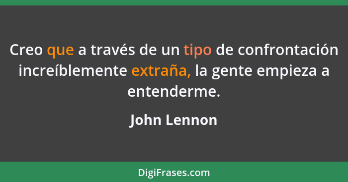 Creo que a través de un tipo de confrontación increíblemente extraña, la gente empieza a entenderme.... - John Lennon