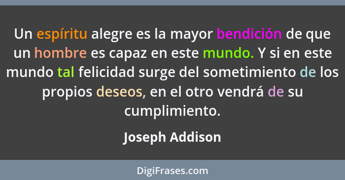 Un espíritu alegre es la mayor bendición de que un hombre es capaz en este mundo. Y si en este mundo tal felicidad surge del sometimi... - Joseph Addison