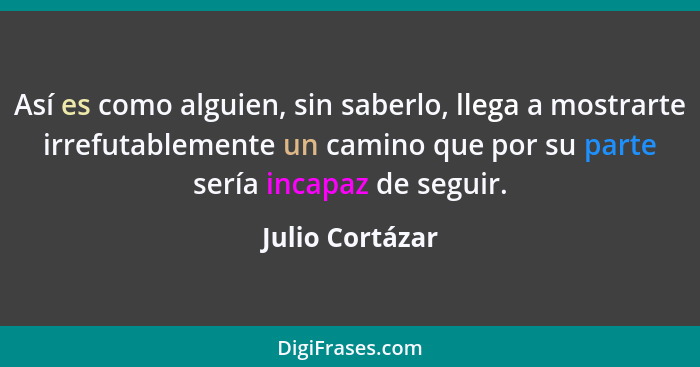 Así es como alguien, sin saberlo, llega a mostrarte irrefutablemente un camino que por su parte sería incapaz de seguir.... - Julio Cortázar