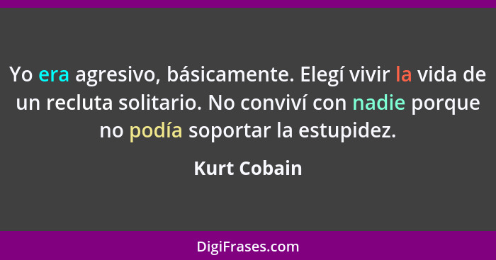 Yo era agresivo, básicamente. Elegí vivir la vida de un recluta solitario. No conviví con nadie porque no podía soportar la estupidez.... - Kurt Cobain