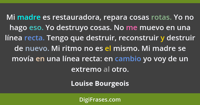 Mi madre es restauradora, repara cosas rotas. Yo no hago eso. Yo destruyo cosas. No me muevo en una línea recta. Tengo que destruir... - Louise Bourgeois