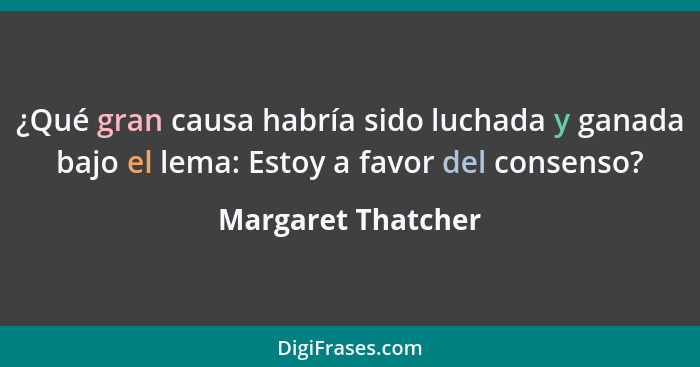 ¿Qué gran causa habría sido luchada y ganada bajo el lema: Estoy a favor del consenso?... - Margaret Thatcher