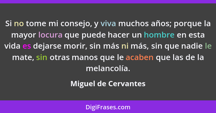 Si no tome mi consejo, y viva muchos años; porque la mayor locura que puede hacer un hombre en esta vida es dejarse morir, sin m... - Miguel de Cervantes