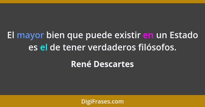 El mayor bien que puede existir en un Estado es el de tener verdaderos filósofos.... - René Descartes