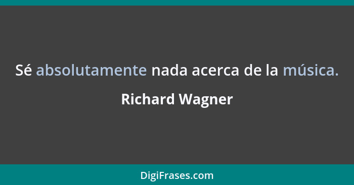 Sé absolutamente nada acerca de la música.... - Richard Wagner