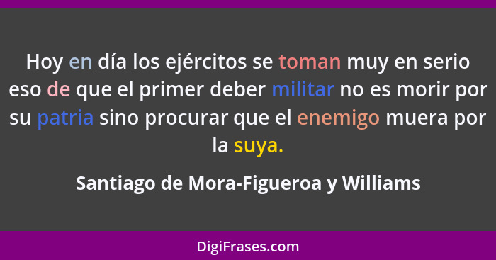 Hoy en día los ejércitos se toman muy en serio eso de que el primer deber militar no es morir por su patria sin... - Santiago de Mora-Figueroa y Williams