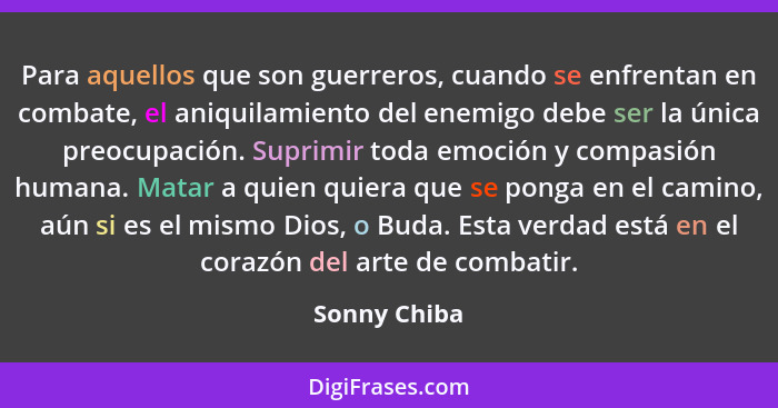 Para aquellos que son guerreros, cuando se enfrentan en combate, el aniquilamiento del enemigo debe ser la única preocupación. Suprimir... - Sonny Chiba