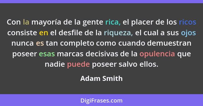 Con la mayoría de la gente rica, el placer de los ricos consiste en el desfile de la riqueza, el cual a sus ojos nunca es tan completo co... - Adam Smith