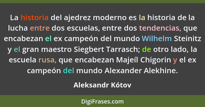 La historia del ajedrez moderno es la historia de la lucha entre dos escuelas, entre dos tendencias, que encabezan el ex campeón del... - Aleksandr Kótov