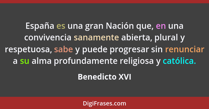 España es una gran Nación que, en una convivencia sanamente abierta, plural y respetuosa, sabe y puede progresar sin renunciar a su al... - Benedicto XVI