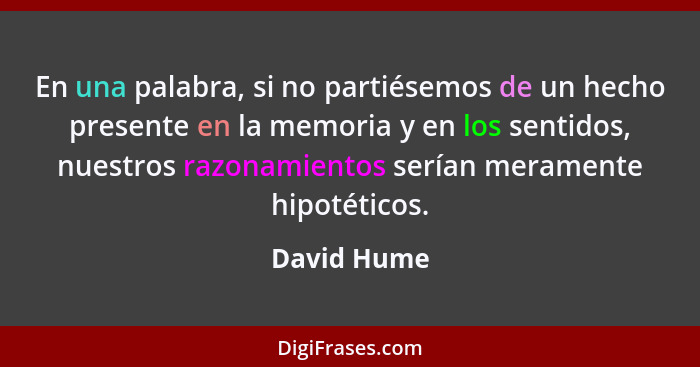 En una palabra, si no partiésemos de un hecho presente en la memoria y en los sentidos, nuestros razonamientos serían meramente hipotétic... - David Hume