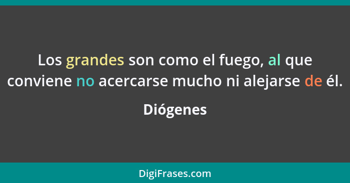 Los grandes son como el fuego, al que conviene no acercarse mucho ni alejarse de él.... - Diógenes