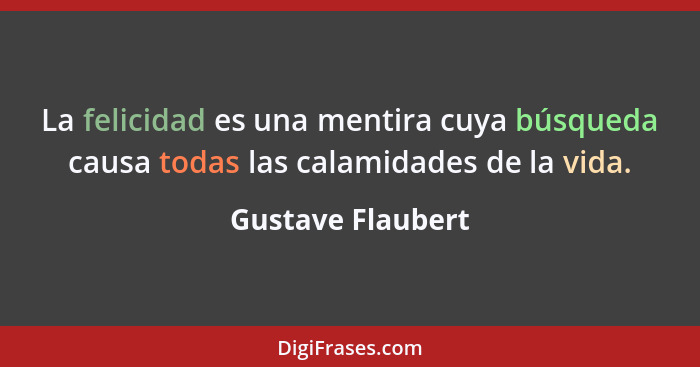 La felicidad es una mentira cuya búsqueda causa todas las calamidades de la vida.... - Gustave Flaubert