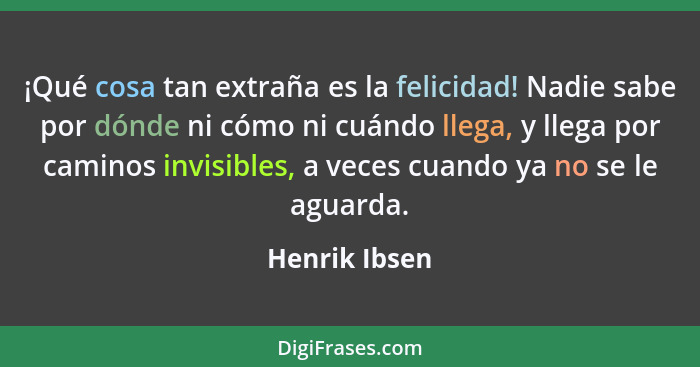 ¡Qué cosa tan extraña es la felicidad! Nadie sabe por dónde ni cómo ni cuándo llega, y llega por caminos invisibles, a veces cuando ya... - Henrik Ibsen