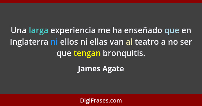 Una larga experiencia me ha enseñado que en Inglaterra ni ellos ni ellas van al teatro a no ser que tengan bronquitis.... - James Agate