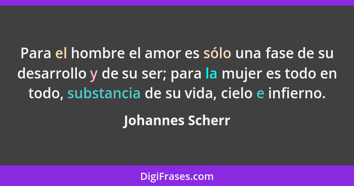 Para el hombre el amor es sólo una fase de su desarrollo y de su ser; para la mujer es todo en todo, substancia de su vida, cielo e... - Johannes Scherr