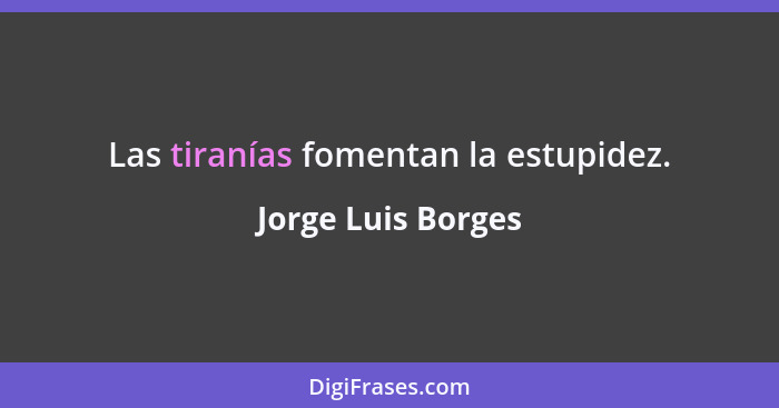 Las tiranías fomentan la estupidez.... - Jorge Luis Borges