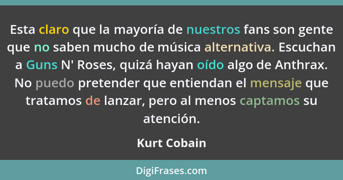 Esta claro que la mayoría de nuestros fans son gente que no saben mucho de música alternativa. Escuchan a Guns N' Roses, quizá hayan oíd... - Kurt Cobain