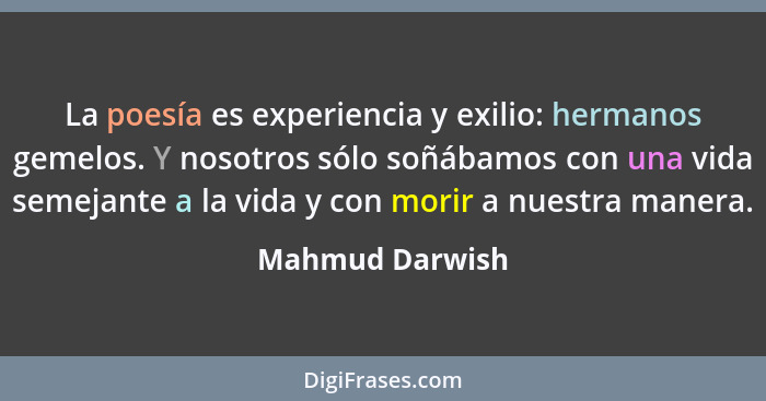 La poesía es experiencia y exilio: hermanos gemelos. Y nosotros sólo soñábamos con una vida semejante a la vida y con morir a nuestra... - Mahmud Darwish