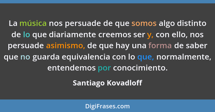 La música nos persuade de que somos algo distinto de lo que diariamente creemos ser y, con ello, nos persuade asimismo, de que ha... - Santiago Kovadloff